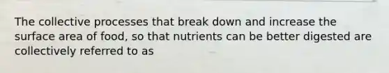 The collective processes that break down and increase the surface area of food, so that nutrients can be better digested are collectively referred to as