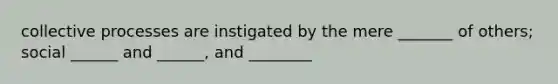 collective processes are instigated by the mere _______ of others; social ______ and ______, and ________