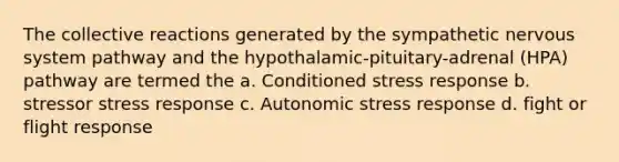 The collective reactions generated by the sympathetic nervous system pathway and the hypothalamic-pituitary-adrenal (HPA) pathway are termed the a. Conditioned stress response b. stressor stress response c. Autonomic stress response d. fight or flight response