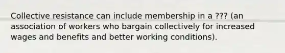 Collective resistance can include membership in a ??? (an association of workers who bargain collectively for increased wages and benefits and better working conditions).