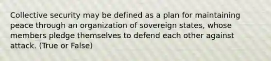 Collective security may be defined as a plan for maintaining peace through an organization of sovereign states, whose members pledge themselves to defend each other against attack. (True or False)