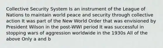 Collective Security System Is an instrument of the League of Nations to maintain world peace and security through collective action It was part of the New World Order that was envisioned by President Wilson in the post-WWI period It was successful in stopping wars of aggression worldwide in the 1930s All of the above Only a and b