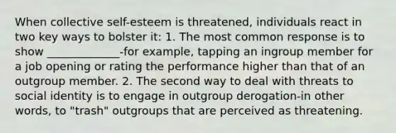 When collective self-esteem is threatened, individuals react in two key ways to bolster it: 1. The most common response is to show _____________-for example, tapping an ingroup member for a job opening or rating the performance higher than that of an outgroup member. 2. The second way to deal with threats to social identity is to engage in outgroup derogation-in other words, to "trash" outgroups that are perceived as threatening.