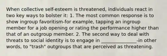 When collective self-esteem is threatened, individuals react in two key ways to bolster it: 1. The most common response is to show ingroup favoritism-for example, tapping an ingroup member for a job opening or rating the performance higher than that of an outgroup member. 2. The second way to deal with threats to social identity is to engage in _______________-in other words, to "trash" outgroups that are perceived as threatening.