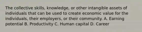 The collective skills, knowledge, or other intangible assets of individuals that can be used to create economic value for the individuals, their employers, or their community. A. Earning potential B. Productivity C. Human capital D. Career