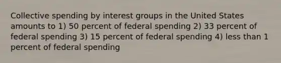 Collective spending by interest groups in the United States amounts to 1) 50 percent of federal spending 2) 33 percent of federal spending 3) 15 percent of federal spending 4) less than 1 percent of federal spending