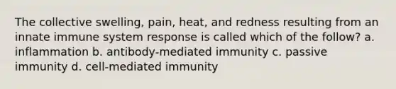 The collective swelling, pain, heat, and redness resulting from an innate immune system response is called which of the follow? a. inflammation b. antibody-mediated immunity c. passive immunity d. cell-mediated immunity