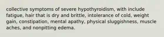 collective symptoms of severe hypothyroidism, with include fatigue, hair that is dry and brittle, intolerance of cold, weight gain, constipation, mental apathy, physical sluggishness, muscle aches, and nonpitting edema.