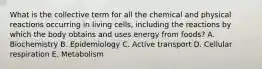 What is the collective term for all the chemical and physical reactions occurring in living cells, including the reactions by which the body obtains and uses energy from foods? A. Biochemistry B. Epidemiology C. Active transport D. Cellular respiration E. Metabolism