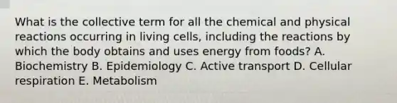 What is the collective term for all the chemical and physical reactions occurring in living cells, including the reactions by which the body obtains and uses energy from foods? A. Biochemistry B. Epidemiology C. Active transport D. Cellular respiration E. Metabolism