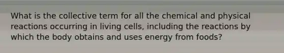 ​What is the collective term for all the chemical and physical reactions occurring in living cells, including the reactions by which the body obtains and uses energy from foods?