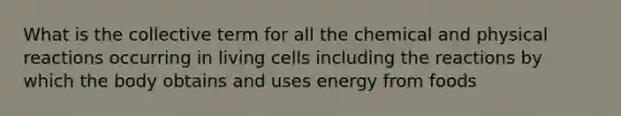 What is the collective term for all the chemical and physical reactions occurring in living cells including the reactions by which the body obtains and uses energy from foods