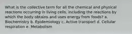 What is the collective term for all the chemical and physical reactions occurring in living cells, including the reactions by which the body obtains and uses energy from foods? a. Biochemistry b. Epidemiology c. Active transport d. Cellular respiration e. Metabolism