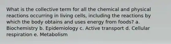 What is the collective term for all the chemical and physical reactions occurring in living cells, including the reactions by which the body obtains and uses energy from foods? a. Biochemistry b. Epidemiology c. Active transport d. <a href='https://www.questionai.com/knowledge/k1IqNYBAJw-cellular-respiration' class='anchor-knowledge'>cellular respiration</a> e. Metabolism