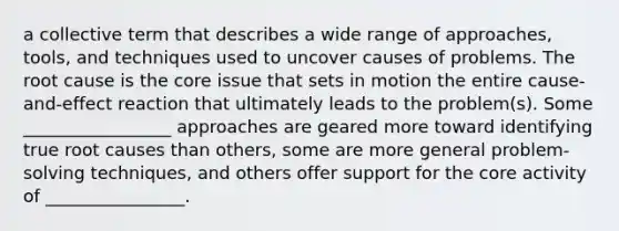 a collective term that describes a wide range of approaches, tools, and techniques used to uncover causes of problems. The root cause is the core issue that sets in motion the entire cause-and-effect reaction that ultimately leads to the problem(s). Some _________________ approaches are geared more toward identifying true root causes than others, some are more general problem-solving techniques, and others offer support for the core activity of ________________.