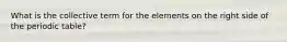 What is the collective term for the elements on the right side of the periodic table?