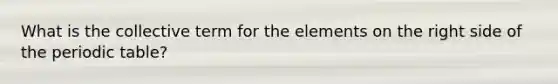 What is the collective term for the elements on the right side of the periodic table?