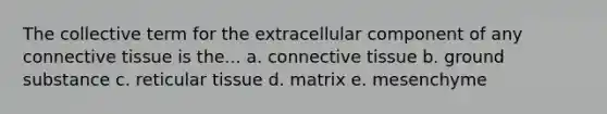 The collective term for the extracellular component of any connective tissue is the... a. connective tissue b. ground substance c. reticular tissue d. matrix e. mesenchyme