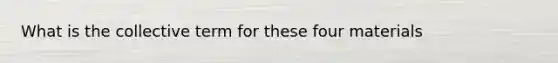 What is the collective term for these four materials