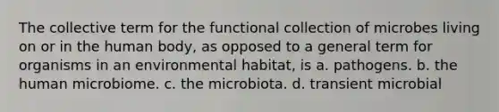 The collective term for the functional collection of microbes living on or in the human body, as opposed to a general term for organisms in an environmental habitat, is a. pathogens. b. the human microbiome. c. the microbiota. d. transient microbial