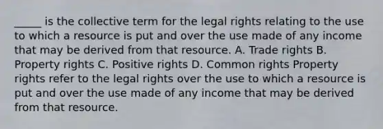 _____ is the collective term for the legal rights relating to the use to which a resource is put and over the use made of any income that may be derived from that resource. A. Trade rights B. Property rights C. Positive rights D. Common rights Property rights refer to the legal rights over the use to which a resource is put and over the use made of any income that may be derived from that resource.