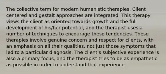 The collective term for modern humanistic therapies. Client centered and gestalt approaches are integrated. This therapy views the client as oriented towards growth and the full development of his/her potential, and the therapist uses a number of techniques to encourage these tendencies. These therapies involve genuine concern and respect for clients, with an emphasis on all their qualities, not just those symptoms that led to a particular diagnosis. The client's subjective experience is also a primary focus, and the therapist tries to be as empathetic as possible in order to understand that experience