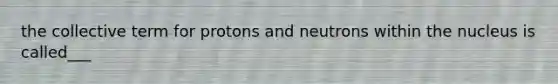 the collective term for protons and neutrons within the nucleus is called___