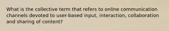 What is the collective term that refers to online communication channels devoted to user-based input, interaction, collaboration and sharing of content?