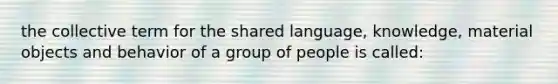 the collective term for the shared language, knowledge, material objects and behavior of a group of people is called: