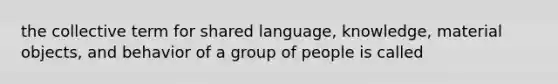 the collective term for shared language, knowledge, material objects, and behavior of a group of people is called