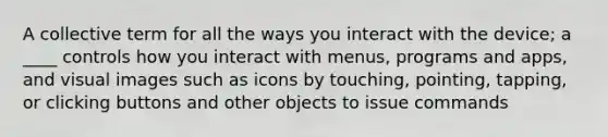 A collective term for all the ways you interact with the device; a ____ controls how you interact with menus, programs and apps, and visual images such as icons by touching, pointing, tapping, or clicking buttons and other objects to issue commands