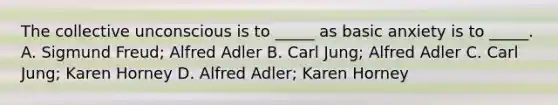 The collective unconscious is to _____ as basic anxiety is to _____. A. Sigmund Freud; Alfred Adler B. Carl Jung; Alfred Adler C. Carl Jung; Karen Horney D. Alfred Adler; Karen Horney