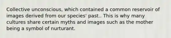 Collective unconscious, which contained a common reservoir of images derived from our species' past.. This is why many cultures share certain myths and images such as the mother being a symbol of nurturant.