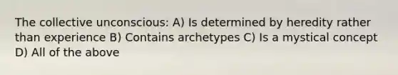 The collective unconscious: A) Is determined by heredity rather than experience B) Contains archetypes C) Is a mystical concept D) All of the above