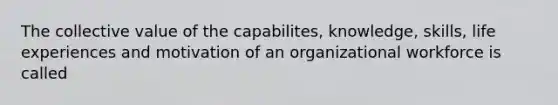 The collective value of the capabilites, knowledge, skills, life experiences and motivation of an organizational workforce is called