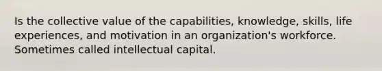 Is the collective value of the capabilities, knowledge, skills, life experiences, and motivation in an organization's workforce. Sometimes called intellectual capital.