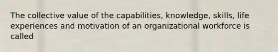 The collective value of the capabilities, knowledge, skills, life experiences and motivation of an organizational workforce is called