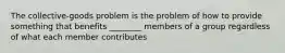 The collective-goods problem is the problem of how to provide something that benefits ________ members of a group regardless of what each member contributes