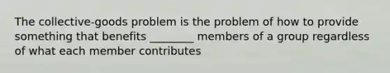 The collective-goods problem is the problem of how to provide something that benefits ________ members of a group regardless of what each member contributes