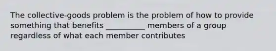 The collective-goods problem is the problem of how to provide something that benefits __________ members of a group regardless of what each member contributes