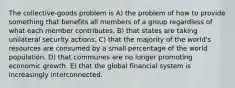 The collective-goods problem is A) the problem of how to provide something that benefits all members of a group regardless of what each member contributes. B) that states are taking unilateral security actions. C) that the majority of the world's resources are consumed by a small percentage of the world population. D) that communes are no longer promoting economic growth. E) that the global financial system is increasingly interconnected.