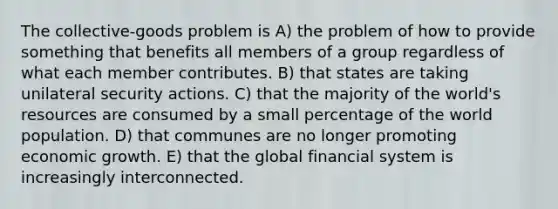 The collective-goods problem is A) the problem of how to provide something that benefits all members of a group regardless of what each member contributes. B) that states are taking unilateral security actions. C) that the majority of the world's resources are consumed by a small percentage of the world population. D) that communes are no longer promoting economic growth. E) that the global financial system is increasingly interconnected.