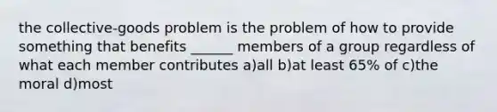 the collective-goods problem is the problem of how to provide something that benefits ______ members of a group regardless of what each member contributes a)all b)at least 65% of c)the moral d)most