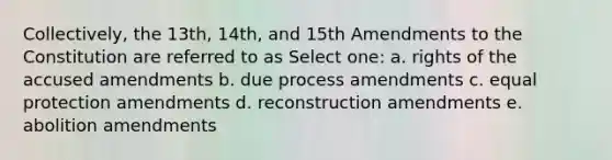 Collectively, the 13th, 14th, and 15th Amendments to the Constitution are referred to as Select one: a. rights of the accused amendments b. due process amendments c. equal protection amendments d. reconstruction amendments e. abolition amendments