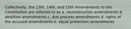 Collectively, the 13th, 14th, and 15th Amendments to the Constitution are referred to as a. reconstruction amendments b. abolition amendments c. due process amendments d. rights of the accused amendments e. equal protection amendments