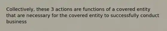 Collectively, these 3 actions are functions of a covered entity that are necessary for the covered entity to successfully conduct business