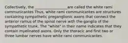 Collectively, the __________________are called the white rami communicantes Thus, white rami communicantes are structures containing sympathetic preganglionic axons that connect the anterior ramus of the spinal nerve with the ganglia of the sympathetic trunk. The "white" in their name indicates that they contain myelinated axons. Only the thoracic and first two or three lumbar nerves have white rami communicantes.