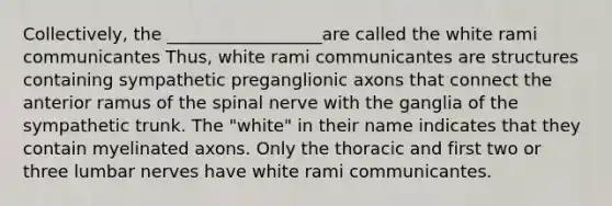 Collectively, the __________________are called the white rami communicantes Thus, white rami communicantes are structures containing sympathetic preganglionic axons that connect the anterior ramus of the spinal nerve with the ganglia of the sympathetic trunk. The "white" in their name indicates that they contain myelinated axons. Only the thoracic and first two or three lumbar nerves have white rami communicantes.