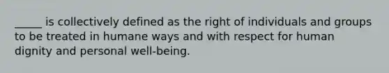 _____ is collectively defined as the right of individuals and groups to be treated in humane ways and with respect for human dignity and personal well-being.