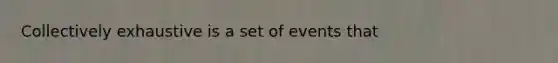 Collectively exhaustive is a set of events that